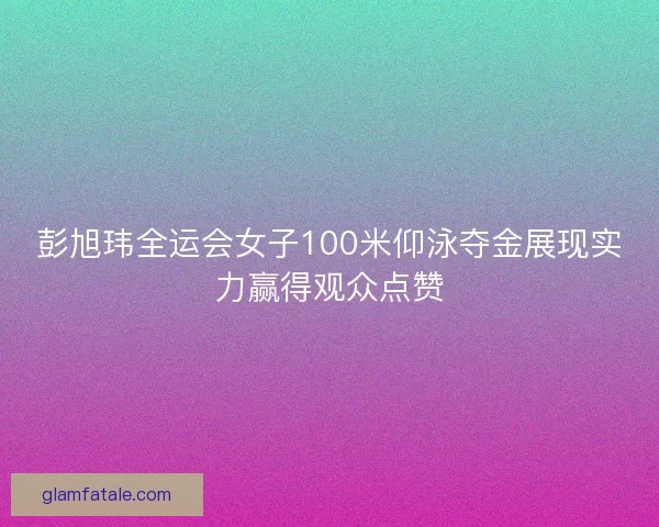 彭旭玮全运会女子100米仰泳夺金展现实力赢得观众点赞 彭旭玮全运会女子100米仰泳夺金展现实力赢得观众点赞
