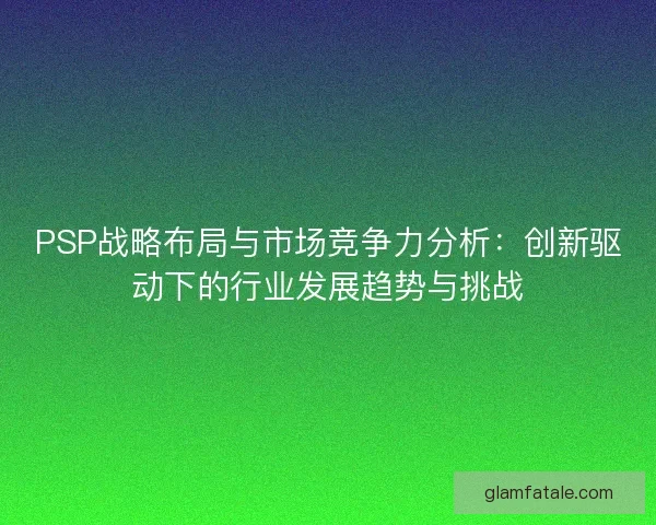PSP战略布局与市场竞争力分析:创新驱动下的行业发展趋势与挑战 PSP战略布局与市场竞争力分析:创新驱动下的行业发展趋势与挑战